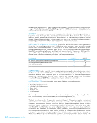 40 ATS Annual Report 2015/1616 ATS Annual Report 2015/16
representatives of such interests. Five of the eight Supervisory Board members representing the shareholders
– Regina Prehofer, Karin Schaupp, Willibald Dörflinger, Karl Fink and Albert Hochleitner – declared themselves
independent within the meaning of this rule.
DIVERSITY Expertise and management experience are vital considerations when selecting members of the
Supervisory Board. Diversity is also a consideration in its composition. Three members of the Supervisory
Board are women, representing a proportion of female members of 25% – significantly above the Austrian
average. The age of Supervisory Board members ranges from 46 to 78. All members of the Supervisory Board
representing shareholder interests have extensive experience in international business.
AGREEMENTS REQUIRING APPROVAL In connection with various projects, the Group obtained
the services from consulting companies where the Chairman of the Supervisory Board Hannes Androsch, as
member of the Management Board, has full authority to act on behalf of the company (AIC Androsch Interna-
tional Management Consulting GmbH) and where the First Deputy Chairman of the Supervisory Board Wil-
libald Dörflinger, as Managing Director, has full authority to act on behalf of the company (Dörflinger Man-
agement  Beteiligungs GmbH). The Group obtained legal services from Frotz Riedl Rechtsanwälte, where
member of the Supervisory Board Georg Riedl works as an independent attorney.
€ in thousands 2015/16 2014/15
AIC Androsch International Management Consulting GmbH 395 380
Dörflinger Management  Beteiligungs GmbH 5 8
Frotz Riedl Rechtsanwälte - 3
Total 400 391
COMMITTEES In order to provide effective support and to properly address complex technical matters,
the Supervisory Board has established two permanent committees for in-depth analysis of particular issues
and regular reporting to the Supervisory Board. In the financial year 2014/15, the Supervisory Board also
established a Project Committee to review matters related to debt financing. This committee continued its
mandate in financial year 2015/16 and was discontinued upon resolution of these matters.
AUDIT COMMITTEE In the financial year under review, the Audit Committee comprised:
 Regina Prehofer (Chairwoman)
 Gerhard Pichler (finance expert)
 Georg Riedl
 Wolfgang Fleck
 Günther Wölfler
These members were confirmed in the extraordinary (constitutive) meeting of the Supervisory Board that
took place in connection with this after the Annual General Meeting on 9 July 2015.
The Audit Committee monitors the accounting process and the work of the statutory auditor, monitors and
reviews the statutory auditor's independence, reviews the preparation and audit of the annual financial
statements, and reviews the proposed distribution of profits, the Management Report and the Corporate
Governance Report. The Committee is responsible for reporting on the results of its reviews to the Super-
visory Board. The Audit Committee also carries out preparatory work for the Supervisory Board on all issues
in connection with the audit of the consolidated financial statements, consolidated management report and
the consolidated accounting process. It also submits a proposal for the appointment of the statutory auditors
and reports on this matter to the Supervisory Board. The Audit Committee is responsible for monitoring the
effectiveness of the Group-wide internal control system and, where appropriate, the Group’s internal audit
 