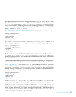 41Corporate Governance ReportCorporate Governance Report 17
and risk management systems. The Audit Committee convened twice in the last financial year. Its activities
focused primarily on the discussion and review of the annual and consolidated annual financial statements
for the year ended 31 March 2015, the planning and preparation for the audit of the annual and consolidated
annual financial statements for the financial year 2015/16, and the discussion of the risk management, inter-
nal control and internal audit systems. The chairwoman of the Audit Committee was also involved in the
quarterly reporting in the financial year 2015/16.
NOMINATION AND REMUNERATION COMMITTEE Until 9 July 2015, this committee comprised:
 Hannes Androsch (Chairman)
 Karl Fink
 Albert Hochleitner
 Wolfgang Fleck
 Günther Wölfler
Since the election in the extraordinary (constitutive) meeting of the Supervisory Board that took place after the Annual
General Meeting on 9 July 2015, the Nomination andRemuneration Committee comprised the following members:
 Hannes Androsch (Chairman)
 Willibald Dörflinger (Deputy Chairman)
 Georg Riedl
 Wolfgang Fleck
 Günther Wölfler
The Nomination and Remuneration Committee submits proposals to the Supervisory Board for appointments
to fill vacancies on the Management Board whenever necessary. It deals with succession planning issues and
the remuneration of Management Board members. The committee met three times for these purposes in the
financial year 2015/16.
The Nomination and Remuneration Committee is authorised to make decisions in urgent cases. All of the commit-
tee members representing shareholders possess knowledge of and experience in the area of remuneration policies.
PROJECT COMMITTEE In financial year 2014/15, the Supervisory Board – in connection with a policy
resolution of the same date concerning the implementation of various measures for debt financing – resolved
under Section 17 of the Articles of Association to create a Project Committee made up of Supervisory Board
members to oversee further progress, including giving approval for implementation of the relevant transac-
tions. The Project Committee comprised the following members:
 Hannes Androsch (Chairman)
 Willibald Dörflinger
 Regina Prehofer
 Wolfgang Fleck
 Günther Wölfler
The Project Committee was authorised by the Supervisory Board to provide all further approvals required for
issuing bonds, or assuming another form of debt, and the precise terms and conditions with respect to this.
The Project Committee, which was formed on 19 March 2015, and thus at the end of the financial year, met
once during the financial year 2015/16, with all committee members taking part, and dissolved on 24 Sep-
tember 2015 after the Supervisory Board passed a resolution approving a number of debt financing measures
as requested by the Management Board with the support of the Project Committee. Subsequently, matters of
financing were discussed solely by the full Supervisory Board.
 