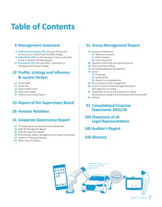 3Table of Contents
Table of Contents
	51	Group Management Report
	 52	 Business development
		52	 Market and industry
		57	 Profit situation
		61	 Financial position
	 68	 Significant events after the reporting period
	 69	 Plants and branch offices
	 70	 Business development by segments
	 73	Group
		73	Employees
		76	Sustainability
		79	 Research and development
	 81	 Risk and opportunities management
	 86	 Internal Control and Risk Management System
	 	 with regard to accounting
	 87	 Shareholder structure and disclosure on capital
		 (disclosures according to § 243a Austrian Commercial Code)
	 89	Outlook
	91	Consolidated Financial
		Statements 2015/16
	144	Statement of all
		Legal Representatives
	145	Auditor’s Report
	146	 Glossary
High-tech printed circuit
boards for high-end
applications
	 4	Management statement
	 4	 Andreas Gerstenmayer, CEO, discusses the business
	 	 performance in 2015/16 and the AT&S strategy
	 8	 Heinz Moitzi, COO, on the new plant in China and further
	 	 trends in research and development
	 10	 Karl Asamer, CFO, discusses ROCE, investments in
	 	 Chongqing and financial strategy
	12	Profile, strategy and influence
		& success factors
	 12	 Group profile
	 13	 Group sites
	 14	 Value creation chain
	 16	 Goals and strategy
	 21	 Influence and success factors
	23	Report of the Supervisory Board
	26	Investor Relations
	31	Corporate Governance Report
	 32	 Principles and Corporate Governance Declaration
	 34	 AT&S AG Management Board
	 36	 AT&S AG Supervisory Board
	 43	 Remuneration Report: Management and Supervisory Boards
	 47	 Directors’ Holdings & Dealings
	 48	 Other codes of conduct
 