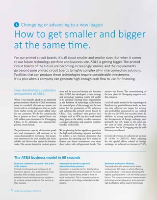 4 AT&S Annual Report 2015/16
How to get smaller and bigger
at the same time.
Chongqing or advancing to a new league
Dear shareholders, customers
and partners of AT&S,
When I was recently asked by an interested
private investor, what’s the AT&S investment
story in a nutshell, this was my answer: we
invest early in technologies so that we profit
from market trends and create added value
for our customers. We do this continuously,
but at present we have a special focus: our
480 million euro investment in Chongqing,
China, in IC substrates and substrate-like
printed circuit boards.
The performance capacity of electronic prod-
ucts and components will continue to in-
crease dramatically in the future. This means
new dimensions for even smaller and more
reliable end devices that cannot be foreseen
today. The success factors for product genera-
tions will be structural density and function-
ality. AT&S has developed a clear strategy
and technology roadmap which will enable
it to continue meeting these requirements
at the forefront of technology in the future.
An essential part of this strategy are the new
plants for the production of IC substrates
and substrate-like printed circuit boards in
China. This, combined with proven tech-
nologies such as HDI any-layer and embed-
ding, gives us the ability to offer customers
a unique technology and solutions portfolio
bundled in this form.
We are planning further significant growth in
the high-end technology segment and there-
by achieve a new business dimension that
generates the operating cash flow needed to
finance our future investments even more
than before with self-generated funds. This
ensures our future! The commissioning of
the new plants in Chongqing supports us in
this endeavor.
Let’s look at the results for the reporting year.
Based on very good utilisation levels, we have
not only achieved our targets for revenue
and profitability announced in our outlook
for the year 2015/16, but exceeded them. In
addition to strong operating per­formance,
the development of foreign exchange rates
(primarily the U.S. dollar to the euro) and
the start of serial production of the first
production line in Chongqing only by mid-­
February contributed.
In terms of revenue, we achieved an ­increase
of 14.4% in 2015/16. After adjusting
for the special effects related to foreign
­exchange, we achieved an increase of 5.2%
The AT&S business model in 60 seconds
For our printed circuit boards, it’s all about smaller and smaller sizes. But when it comes
to our future technology portfolio and business size, AT&S is getting bigger. The printed
circuit boards of the future are becoming increasingly smaller, and the requirements
go beyond pure printed circuit boards to highly complex all-in interconnection solutions.
Facilities that can produce these technologies require considerable investments.
It’s a plus when a company can generate high enough cash flow to use for financing.
Make our customers successful – this is the
AT&S product
Printed circuit boards are the basis of all
electronic devices. As a production services
provider, AT&S enables its customers –
whether brand manufacturers or suppliers –
to produce unique products. Our success is
their success.
Anticipate the trends in high-end
interconnectivity solutions
Innovation is essential to this. We therefore
develop materials and processes for the most
advanced requirements ahead of time for
serial production. This is how we provide an
advantage to technology and global market
leaders.
Maximum production efficiency
The production of a printed circuit board
involves over 200 steps, in which efficiency
and productivity – and always delivering the
highest quality on time – are the AT&S success
factors. This means continuous investments in
technology and employees so as to generate
high profitability at the peak of technology.
 