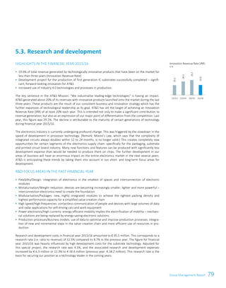 79Group Management ReportGroup Management Report 53
HIGHLIGHTS IN THE FINANCIAL YEAR 2015/16
 19.6% of total revenue generated by technologically innovative products that have been on the market for
less than three years (Innovation Revenue Rate)
 Development project for the production of first generation IC substrates successfully completed – signifi-
cant, forward-looking innovation for ATS
 Increased use of Industry 4.0 technologies and processes in production.
The key sentence in the ATS Mission: “We industrialise leading-edge technologies is having an impact.
ATS generated about 20% of its revenues with innovative products launched onto the market during the last
three years. These products are the result of our consistent business and innovation strategy which has the
further expansion of technological leadership as its goal. ATS has set the target of achieving an Innovation
Revenue Rate (IRR) of at least 20% each year. This is intended not only to make a significant contribution to
revenue generation, but also as an expression of our major point of differentiation from the competition. Last
year, this figure was 29.2%. The decline is attributable to the maturity of certain generations of technology
during financial year 2015/16.
The electronics industry is currently undergoing profound change. This was triggered by the slowdown in the
speed of development in processor technology. (Remark: Moore’s Law, which says that the complexity of
integrated circuits always doubles within 12 to 24 months, is no longer valid.) This creates completely new
opportunities for certain segments of the electronics supply chain: specifically for the packaging, substrate
and printed circuit board industry. Many new functions and features can be produced with significantly less
development expense than would be needed to produce them on chips. The further development in our
areas of business will have an enormous impact on the entire electronics market in the next several years.
ATS is anticipating these trends by taking them into account in our short- and long-term focus areas for
development.
RD FOCUS AREAS IN THE PAST FINANCIAL YEAR
 Flexibility/Design: integration of electronics in the smallest of spaces and interconnection of electronic
modules
 Miniaturisation/Weight reduction: devices are becoming increasingly smaller, lighter and more powerful –
interconnection electronics need to create the foundation
 Modularisation/Packages: new, highly integrated modules to achieve the tightest packing density and
highest performance capacity for a simplified value creation chain
 High speed/High frequencies: contactless communication of people and devices with large volumes of data
and radar applications for self-driving cars and work equipment
 Power electronics/High currents: energy-efficient mobility implies the electrification of mobility – mechani-
cal solutions are being replaced by energy-saving electronic solutions
 Production processes/Business models: use of data to optimise and improve production processes; integra-
tion of new and incremental steps in the value creation chain and more efficient use of resources in pro-
duction
Research and development costs in financial year 2015/16 amounted to € 95.5 million. This corresponds to a
research rate (i.e. ratio to revenue) of 12.5% compared to 8.7% in the previous year. The figure for financial
year 2015/16 was heavily influenced by high development costs for the substrate technology. Adjusted for
this special project, the research rate was 4.5%, and the associated research and development expenses
increased by € 6.3 million or 22.3% to € 34.4 million (previous year: € 28.2 million). This research rate is the
basis for securing our position as a technology leader in the coming years.
5.3. Research and development
Innovation Revenue Rate (IRR)
in %
19.2
26.5
29.2
19.6
12/13 13/14 14/15 15/16
 