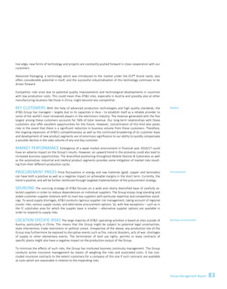 83Group Management ReportGroup Management Report 57
tive edge, new forms of technology and projects are constantly pushed forward in close cooperation with our
customers.
Advanced Packaging, a technology which was introduced to the market under the ECP® brand name, also
offers considerable potential in itself, and the successful industrialisation of this technology continues to be
driven forward.
Competitor risks arise due to potential quality improvements and technological developments in countries
with low production costs. This could mean thas ATS sites, especially in Austria and possibly also at other
manufacturing locations like those in China, might become less competitive.
KEY CUSTOMERS With the help of advanced production technologies and high quality standards, the
ATS Group has managed – largely due to its capacities in Asia – to establish itself as a reliable provider to
some of the world’s most renowned players in the electronics industry. The revenue generated with the five
largest among these customers accounts for 56% of total revenue. Our long-term relationships with these
customers also offer excellent opportunities for the future. However, concentration of this kind also poses
risks in the event that there is a significant reduction in business volume from these customers. Therefore,
the ongoing expansion of ATS's competitiveness as well as the continued broadening of its customer base
and development of new product segments are of enormous significance to our ability to quickly compensate
a possible decline in the sales volume of any one key customer.
MARKET PERFORMANCE Emergence of a weak market environment in financial year 2016/17 could
have an adverse impact on the Group’s results. However, an upward trend in the economy could also lead to
increased business opportunities. The diversified positioning throughout Mobile Devices  Substrates as well
as the automotive, industrial and medical product segments provides some mitigation of market risks result-
ing from their different production cycles.
PROCUREMENT PRICES Price fluctuations in energy and raw materials (gold, copper and laminates)
can have both a positive as well as a negative impact on achievable margins in the short term. Currently, the
trend is positive, and will be further reinforced through targeted implementation of the procurement strategy.
SOURCING The sourcing strategy of ATS focuses on a wide and clearly diversified base of carefully se-
lected suppliers in order to reduce dependencies on individual suppliers. The Group enjoys long-standing and
stable customer-supplier relations with its main key suppliers with particular expertise and competitive stand-
ings. To avoid supply shortages, ATS conducts rigorous supplier risk management, taking account of regional
cluster risks, various supply routes, and alternative procurement options. So, with few exceptions – such as in
the IC substrates area for which the suppler base is smaller – alternative supplier options are available in
order to respond to supply risks.
LOCATION SPECIFIC RISKS The large majority of ATS’ operating activities is based at sites outside of
Austria, particularly in China. This means that the Group might be subject to potential legal uncertainties,
state intervention, trade restrictions or political unrest. Irrespective of the above, any production site of the
Group may furthermore be exposed to disruptive events such as fire, natural disasters, acts of war, shortages
of supply or other elementary events. The termination of land use rights, permits or lease contracts of
specific plants might also have a negative impact on the production output of the Group.
To minimise the effects of such risks, the Group has instituted business continuity management. The Group
conducts active insurance management by means of weighing the risks and associated costs. It has con-
cluded insurance contracts to the extent customary for a company of this size if such contracts are available
at costs which are reasonable in relation to the impending risks.
Market
Procurement
Business environment
 