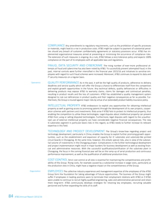 84 ATS Annual Report 2015/1658 ATS Annual Report 2015/16
COMPLIANCE Any amendments to regulatory requirements, such as the prohibition of specific processes
or materials, might lead to a rise in production costs. ATS might be subject to payment of substantial penal-
ties should any breach of customer confidentiality agreements or statutory provisions occur. ATS has im-
plemented organisational measures aimed at preventing or minimising the occurrence of compliance risks.
The extension of such measures is ongoing. As a rule, ATS follows a zero-tolerance policy and expects 100%
compliance on the part of its employees with all applicable laws and regulations.
FRAUD, DATA SECURITY AND CYBERCRIME The rising number of ever-more professional at-
tempts at fraud and cybercrime has also been noted by ATS. To successfully prevent attempted fraud, in the
past, internal controls were further intensified in the financial year 2015/16 and initiatives to sensitise em-
ployees with regard to such fraud schemes were increased. Moreover, ATS continues to expand its data and
IT security measures on a regular basis.
QUALITY PERFORMANCE As in the past, it will be the high quality of products, adherence to delivery
deadlines and service quality which will offer the Group a chance to differentiate itself from the competition
and exploit growth opportunities in the future. Any technical defects, quality deficiencies or difficulties in
delivering products may expose ATS to warranty claims, claims for damages and contractual penalties,
resulting in product recalls and the loss of customers. ATS has established a quality management system
designed to rule out deficiencies in product quality and their negative consequences as far as possible. Fur-
thermore, the Group is insured against major risks by virtue of an (extended) product liability insurance policy.
INTELLECTUAL PROPERTY ATS endeavours to exploit any opportunities for obtaining intellectual
property as well as gaining access to promising patents through the development of its own projects, cooper-
ation schemes with partners and investments. Risks arise if ATS fails to protect its intellectual property, thus
enabling the competition to utilise these technologies. Legal disputes about intellectual property can prevent
ATS from using or selling disputed technologies. Furthermore, legal disputes with regard to the unauthor-
ised use of external intellectual property can have considerable negative financial consequences. The new
IC substrates segment in particular bears risks in this regard, as ATS needs to further increase its relevant
expertise in this field.
TECHNOLOGY AND PROJECT DEVELOPMENT The Group's know-how regarding project and
technology development, particularly in China, enables the Group to exploit further promising growth oppor-
tunities, such as the establishment and expansion of capacity for IC substrates and substrate-like printed
circuit boards in Chongqing. At the same time, however, this entails special risks, also in view of the substan-
tial volume of investments in the Chongqing project. Complications in the further technological development
and project implementation might result in major burdens for business development as well as existing finan-
cial and administrative resources. With the successful qualification/certification of the substrate plant in
Chongqing, the focus in the coming financial year will be on the ramp-up of serial production and continuous
performance improvement, as well as the qualification of additional production lines.
COST CONTROL Strict cost control at all sites is essential for maintaining the competitiveness and profit-
ability of the Group. Rising costs, for example caused by a substantial increase in wage costs, particularly at
the production sites in China, might have a negative impact on the competitiveness of the Group.
EMPLOYEES The collective industry experience and management expertise of the employees of the ATS
Group form the foundation for taking advantage of future opportunities. The business of the Group might
suffer if employees in leading positions were to terminate their employment relations with ATS or if ATS
were unable to continue to recruit highly qualified engineering, sales and administrative personnel and retain
them long-term. ATS continuously develops strategies for retaining key employees, recruiting valuable
personnel and further expanding the skills of its staff.
Operations
Organisation
 