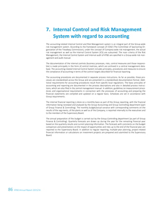 86 ATS Annual Report 2015/1660 ATS Annual Report 2015/16
The accounting-related Internal Control and Risk Management system is an integral part of the Group-wide
risk management system. According to the framework concept of COSO (The Committee of Sponsoring Or-
ganization of the Treadway Commission), under the concept of Company-wide risk management, the actual
risk management as well as the Internal Control System (ICS) are subsumed. The main criteria of the Risk
Management, the Internal Control System and Internal audit of ATS are specified in a Group-wide risk man-
agement and audit manual.
The documentation of the internal controls (business processes, risks, control measures and those responsi-
ble) is made principally in the form of control matrices, which are archived in a central management data-
base. The accounting-related Internal Control System includes principles, procedures and measures to ensure
the compliance of accounting in terms of the control targets described for financial reporting.
The accounting procedures are documented in separate process instructions. As far as possible, these pro-
cesses are standardised across the Group and are presented in a standardised documentation format. Addi-
tional requirements for accounting procedures result from specific local regulations. The basic principles of
accounting and reporting are documented in the process descriptions and also in detailed process instruc-
tions, which are also filed in the central management manual. In addition, guidelines on measurement proce-
dures and organisational requirements in connection with the processes of accounting and preparing the
financial statements are compiled and updated on a regular basis. Schedules are set in accordance with
Group requirements.
The internal financial reporting is done on a monthly basis as part of the Group reporting, with the financial
information being reviewed and analysed by the Group Accounting and Group Controlling department (part
of Group Finance  Controlling). The monthly budget/actual variance with corresponding comments on the
results of the seg-ments, of the plants as well as of the Company, is reported internally to the executives and
to the members of the Supervisory Board.
The annual preparation of the budget is carried out by the Group Controlling department (as part of Group
Finance  Controlling). Quarterly forecasts are drawn up during the year for the remaining financial year
based on the quarterly results and current planning information. The forecasts with comments on the budget
comparison and presentations on the impact of opportunities and risks up to the end of the financial year are
reported to the Supervisory Board. In addition to regular reporting, multiple-year planning, project-related
financial information or calculations on investment projects are prepared and submitted to the Supervisory
Board.
Internal Control and Risk Management7.
System with regard to accounting
 