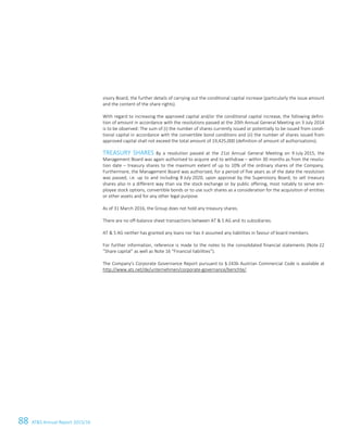 88 ATS Annual Report 2015/1662 ATS Annual Report 2015/16
visory Board, the further details of carrying out the conditional capital increase (particularly the issue amount
and the content of the share rights).
With regard to increasing the approved capital and/or the conditional capital increase, the following defini-
tion of amount in accordance with the resolutions passed at the 20th Annual General Meeting on 3 July 2014
is to be observed: The sum of (i) the number of shares currently issued or potentially to be issued from condi-
tional capital in accordance with the convertible bond conditions and (ii) the number of shares issued from
approved capital shall not exceed the total amount of 19,425,000 (definition of amount of authorisations).
TREASURY SHARES By a resolution passed at the 21st Annual General Meeting on 9 July 2015, the
Management Board was again authorised to acquire and to withdraw – within 30 months as from the resolu-
tion date – treasury shares to the maximum extent of up to 10% of the ordinary shares of the Company.
Furthermore, the Management Board was authorised, for a period of five years as of the date the resolution
was passed, i.e. up to and including 8 July 2020, upon approval by the Supervisory Board, to sell treasury
shares also in a different way than via the stock exchange or by public offering, most notably to serve em-
ployee stock options, convertible bonds or to use such shares as a consideration for the acquisition of entities
or other assets and for any other legal purpose.
As of 31 March 2016, the Group does not hold any treasury shares.
There are no off-balance sheet transactions between AT  S AG and its subsidiaries.
AT  S AG neither has granted any loans nor has it assumed any liabilities in favour of board members.
For further information, reference is made to the notes to the consolidated financial statements (Note 22
“Share capital” as well as Note 16 “Financial liabilities”).
The Company's Corporate Governance Report pursuant to § 243b Austrian Commercial Code is available at
http://www.ats.net/de/unternehmen/corporate-governance/berichte/.
 