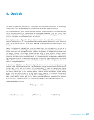 89Group Management ReportGroup Management Report 63
The effects of digitalisation, the continuous connecting of devices (Internet of Things) and the processing of
large amounts of data will require sustained increases in the performance of electronic devices.
This rising penetration of nearly all applications with electronic technologies will result in continued growth
for the electronics industry. The interconnection technologies will follow these trends both in terms of vol-
ume and technological development. By combining various known and new technologies, innovative solu-
tions will emerge that can meet the demanding requirements.
Following the slow-down of growth in the area of communications devices (smartphones, tablets), it can be
expected that new stimulus for further growth will be provided by the area of Internet of Things. At the same
time, it can be expected that there will be no one big thing in the future, but rather many connected smart
things.
Against this background, ATS will focus in the coming years even more intensely than it has thus far on
rapidly industrialising new technologies and developing new high-end interconnection solutions for the fu-
ture in combination with existing technologies. The plants in Chongqing will make a decisive contribution in
this respect. Therefore, in financial year 2016/17, the focus will be on further utilisation of the first produc-
tion line for IC substrates, ramp-up of the second production line for IC substrates toward the end of calendar
year 2016, and ramp-up of the first production line for substrate-like printed circuit boards during the second
half of calendar year 2016. In the core business, high-end printed circuit boards and embedding technology,
ATS will make continuous investments in technological developments at the existing sites in order to ex-
pand our leading market position.
In financial year 2016/17, in view of a weakened growth dynamic in some areas of existing customer seg-
ments as well as more intense competition, ATS again expects stronger seasonality in certain financial quar-
ters (primarily the first and fourth quarters of financial year 2016/17) and a continuous limited visibility.
Provided that the macroeconomic environment remains stable, a USD-EUR currency ratio at a level similar to
the previous financial year, 2015/16, and stable demand in the core business, Management assumes revenue
growth in the coming financial year of 10–12%. Based on costs related to the ramp-up of Chongqing, the
EBITDA margin is expected to be at a level of 18–20%; the EBITDA margin in the core business, however, will
be at a similar level to financial year 2015/16. Higher, additional depreciation and amortisation of around
€ 40 million in the financial year 2016/17 for the project Chongqing will have a significant impact on EBIT.
Leoben-Hinterberg, 9 May 2016
The Management Board
Andreas Gerstenmayer m.p. Karl Asamer m.p. Heinz Moitzi m.p.
Outlook9.
 