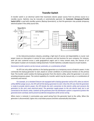 Transfer Switch
A transfer switch is an electrical switch that reconnects electric power source from its primary source to a
standby source. Switches may be manually or automatically operated. An Automatic Changeover/Transfer
Switch (ATS) is used with standby systems (Backup Generators), so that the generator may provide temporary
electrical power if the utility source fails.
In the telecommunications industry, providing a high level of service and dependability is crucial. Lost
power means an interruption in service for your customers and lost business for your company. For instance,
with cell sites scattered across a wide geographical region and in many remote areas, the chances of an
interruption in power are increased, making Automatic Transfer Switches a valuable resource at each location.
Generator transfer systems can be manual, automatic, or a combination of both
An ATS not only safely switches‐in the backup generator as a temporary source of electric power; it also
commands the backup generator to start, based on certain conditions it continuously monitors on the primary
feed. The transfer switch isolates the backup generator from the electric utility, when the generator is on and is
providing temporary power. The control capability of a transfer switch may be manual only, or a combination of
automatic and manual.
For example, on a standard Telecom site equipped with a backup generator and an ATS, when an electric
utility (NEPA) outage occurs, the ATS will tell the backup generator to start. Once the ATS sees that the generator
is ready to provide electric power, the ATS breaks the site's connection to the electric utility and connects the
generator to the site's main electrical panel. The generator supply power to the site electric load, but is not
connected to the electric utility. Isolation of the generator from the distribution system is required to protect the
generator from overload, and to prevent accidental energization of the service wiring.
When mains is restored, it commutates your panel wiring from the generator back to the utility. When the
generator is disconnected, it goes into a cool‐down process and then automatically shuts down.
2 | P a g e
 