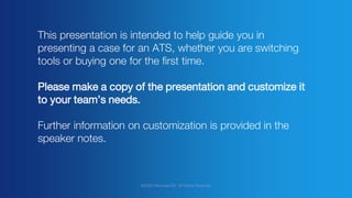 @2020 Recruitee BV. All Rights Reserved
This presentation is intended to help guide you in
presenting a case for an ATS, whether you are switching
tools or buying one for the first time.
Please make a copy of the presentation and customize it
to your team’s needs.
Further information on customization is provided in the
speaker notes.
 
