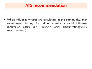 • When influenza viruses are circulating in the community, they
recommend testing for influenza with a rapid influenza
molecular assay (i.e., nucleic acid amplification)(strong
recommendation).
ATS recommendation
 
