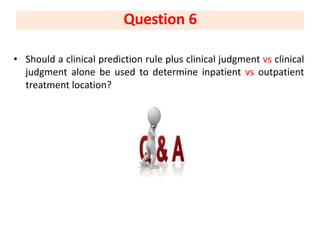 • Should a clinical prediction rule plus clinical judgment vs clinical
judgment alone be used to determine inpatient vs outpatient
treatment location?
Question 6
 