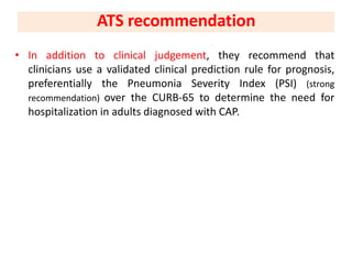 • In addition to clinical judgement, they recommend that
clinicians use a validated clinical prediction rule for prognosis,
preferentially the Pneumonia Severity Index (PSI) (strong
recommendation) over the CURB-65 to determine the need for
hospitalization in adults diagnosed with CAP.
ATS recommendation
 