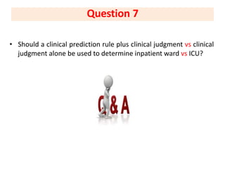 • Should a clinical prediction rule plus clinical judgment vs clinical
judgment alone be used to determine inpatient ward vs ICU?
Question 7
 