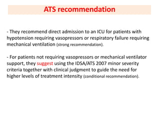 - They recommend direct admission to an ICU for patients with
hypotension requiring vasopressors or respiratory failure requiring
mechanical ventilation (strong recommendation).
- For patients not requiring vasopressors or mechanical ventilator
support, they suggest using the IDSA/ATS 2007 minor severity
criteria together with clinical judgment to guide the need for
higher levels of treatment intensity (conditional recommendation).
ATS recommendation
 