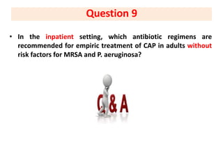 • In the inpatient setting, which antibiotic regimens are
recommended for empiric treatment of CAP in adults without
risk factors for MRSA and P. aeruginosa?
Question 9
 