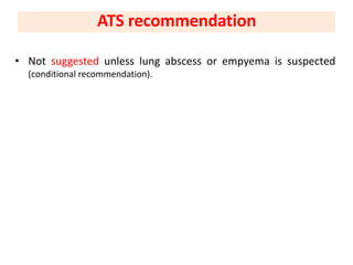 • Not suggested unless lung abscess or empyema is suspected
(conditional recommendation).
ATS recommendation
 