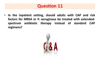 • In the inpatient setting, should adults with CAP and risk
factors for MRSA or P. aeruginosa be treated with extended-
spectrum antibiotic therapy instead of standard CAP
regimens?
Question 11
 