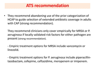 • They recommend abandoning use of the prior categorization of
HCAP to guide selection of extended antibiotic coverage in adults
with CAP (strong recommendation).
They recommend clinicians only cover empirically for MRSA or P.
aeruginosa if locally validated risk factors for either pathogen are
present (strong recommendation).
- Empiric treatment options for MRSA include vancomycin or
linezolid.
- Empiric treatment options for P. aeruginosa include piperacillin-
tazobactam, cefepime, ceftazidime, meropenem or imipenem.
ATS recommendation
 