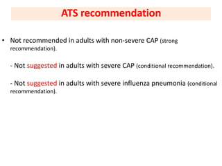 • Not recommended in adults with non-severe CAP (strong
recommendation).
- Not suggested in adults with severe CAP (conditional recommendation).
- Not suggested in adults with severe influenza pneumonia (conditional
recommendation).
ATS recommendation
 