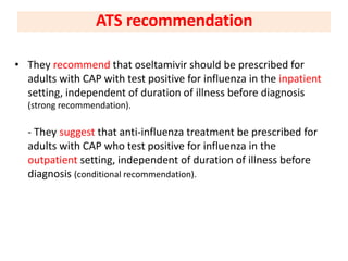 • They recommend that oseltamivir should be prescribed for
adults with CAP with test positive for influenza in the inpatient
setting, independent of duration of illness before diagnosis
(strong recommendation).
- They suggest that anti-influenza treatment be prescribed for
adults with CAP who test positive for influenza in the
outpatient setting, independent of duration of illness before
diagnosis (conditional recommendation).
ATS recommendation
 