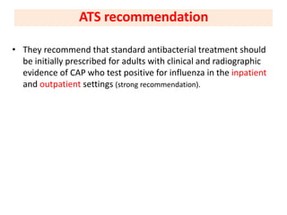 • They recommend that standard antibacterial treatment should
be initially prescribed for adults with clinical and radiographic
evidence of CAP who test positive for influenza in the inpatient
and outpatient settings (strong recommendation).
ATS recommendation
 