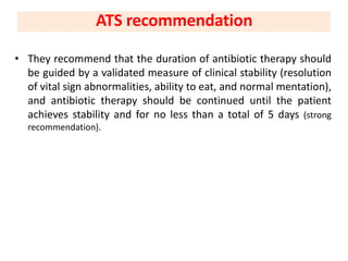 • They recommend that the duration of antibiotic therapy should
be guided by a validated measure of clinical stability (resolution
of vital sign abnormalities, ability to eat, and normal mentation),
and antibiotic therapy should be continued until the patient
achieves stability and for no less than a total of 5 days (strong
recommendation).
ATS recommendation
 