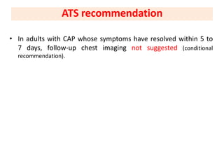 • In adults with CAP whose symptoms have resolved within 5 to
7 days, follow-up chest imaging not suggested (conditional
recommendation).
ATS recommendation
 
