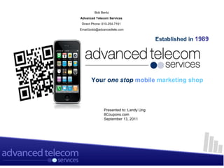 Bob Bentz
Advanced Telecom Services
 Direct Phone: 610-254-7191
Email:bobb@advancedtele.com


                                         Established in 1989




       Your one stop mobile marketing shop



               Presented to: Landy Ung
               8Coupons.com
               September 13, 2011
 