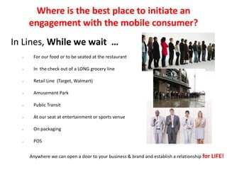 Where is the best place to initiate an
engagement with the mobile consumer?
In Lines, While we wait …
• For our food or to be seated at the restaurant
• In the check out of a LONG grocery line
• Retail Line (Target, Walmart)
• Amusement Park
• Public Transit
• At our seat at entertainment or sports venue
• On packaging
• POS
Anywhere we can open a door to your business & brand and establish a relationship for LIFE!
 