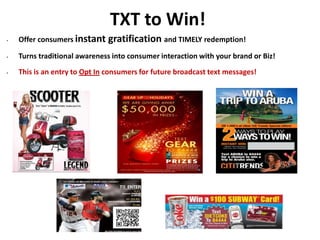 TXT to Win!
• Offer consumers instant gratification and TIMELY redemption!
• Turns traditional awareness into consumer interaction with your brand or Biz!
• This is an entry to Opt In consumers for future broadcast text messages!
 