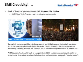 • Bank of America Sponsors Bryant Park Summer Film Festival
– SMS Movie Trivia Program – part of activation components
SMS Creativity! …
Each Week consumers will be asked to engage in an SMS trivia game that entails questions
about the up-coming featured movie, the fastest correct answer for each question will be
notified by SMS text that they are a winner and to redeem their prize at the BOA tent on-site.
* SMS custom functionality built to engage in timed SMS text communication with ability to
score in real time with a web based admin system and scoreboard for people “keeping score”.
 