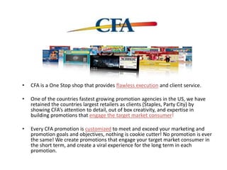 • CFA is a One Stop shop that provides flawless execution and client service.
• One of the countries fastest growing promotion agencies in the US, we have
retained the countries largest retailers as clients (Staples, Party City) by
showing CFA’s attention to detail, out of box creativity, and expertise in
building promotions that engage the target market consumer!
• Every CFA promotion is customized to meet and exceed your marketing and
promotion goals and objectives, nothing is cookie cutter! No promotion is ever
the same! We create promotions that engage your target market consumer in
the short term, and create a viral experience for the long term in each
promotion.
 