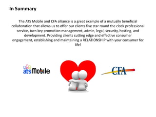 The ATS Mobile and CFA alliance is a great example of a mutually beneficial
collaboration that allows us to offer our clients five star round the clock professional
service, turn key promotion management, admin, legal, security, hosting, and
development. Providing clients cutting edge and effective consumer
engagement, establishing and maintaining a RELATIONSHIP with your consumer for
life!
In Summary
 