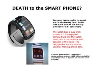 Samsung just revealed its smart
watch, the Galaxy Gear. It will
cost $299, and be out in early
October for U.S. consumers.
The watch has a 1.63-inch
screen, a 1.9 megapixel
camera built into the watch
band, and a microphone and
speaker in the clasp. The
mic/speaker combo can be
used for making phone calls.
A recent report from BI Intelligence
conservatively forecast a $12 billion market for
wearable devices in 5 years, led by wrist-worn
gadgets.”
DEATH to the SMART PHONE?
 