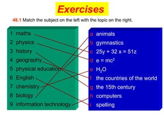Exercises
 48.1 Match the subject on the left with the topic on the right.

1 maths                                  a animals
2 physics                                b gymnastics
3 history                                c 25y + 32 x = 51z
4 geography                              d e = mc2
5 physical education                     e H2O
6 English                                f the countries of the world
7 chemistry                              g the 15th century
8 biology                                h computers
9 information technology                 i spelling
 