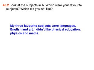 48.2 Look at the subjects in A. Which were your favourite
  subjects? Which did you not like?




     My three favourite subjects were languages,
     English and art. I didn't like physical education,
     physics and maths.
 