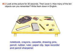 48.3 Look at the picture for 30 seconds. Then cover it. How many of the ten
   objects can you remember? Write them down in English.




        notebook, crayons, cassette, drawing pins,
        pencil, rubber, ruler, paper clip, tape recorder
        and pencil sharpener.
 