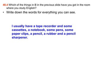 48.4 Which of the things in B in the previous slide have you got in the room
   where you study English?
• Write down the words for everything you can see.



       I usually have a tape recorder and some
       cassettes, a notebook, some pens, some
       paper clips, a pencil, a rubber and a pencil
       sharpener.
 