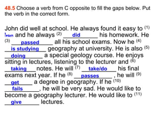 48.5 Choose a verb from C opposite to fill the gaps below. Put
the verb in the correct form.

John did well at school. He always found it easy to (1)
learn and he always (2) __________ his homework. He
                             did
(3) ____________ all his school exams. Now he (4)
         passed
____________ geography at university. He is also (5)
    is studying
___________ a special geology course. He enjoys
    doing
sitting in lectures, listening to the lecturer and (6)
_________ notes. He will (7) __________ his final
    taking                         take/do
exams next year. If he (8) ___________ , he will (9)
                                 passes
________ a degree in geography. If he (10)
    get
__________, he will be very sad. He would like to
     fails
become a geography lecturer. He would like to (11)
__________ lectures.
    give
 