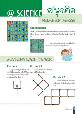 @ SCIENCE  πÿ°§‘¥
                                                                    NUMBER MAZE
                                              «ß°µ¢Õßµ—«‡≈¢
                                              «‘∏‡’ ≈àπ : ‡°¡‡√‘¡µâπ∑’°≈àÕß ’‡Ë À≈’¬¡´â“¬∫π §ÿ≥®–µâÕß‡§≈◊Õπµ”·Àπàß„π·π«πÕπ
                                                                Ë     Ë            Ë                     Ë
                                              À√◊Õ·π«µ—Èß µ“¡®”π«πµ—«‡≈¢∑’Ëª√“°ØÕ¬Ÿà„π°≈àÕß ‡æ◊ËÕ‰ª∂÷ßµ”·Àπàß çGoalé „Àâ
                                              ‰¥â


                                                                                 ¬°µ—«Õ¬à“ß‡™àπ ‡√‘¡‡≈àπ‡°¡¥â«¬°“√‡§≈◊Õπ‰ª 5
                                                                                                   Ë                  Ë
                                                                            µ”·Àπàß°Á®–¡“Õ¬Ÿàµ”·Àπàß¥—ß√Ÿª¥â“π≈à“ß




   MATCHSTICK TRICK
   Puzzle #1                                  Puzzle #2
            ¡’ ≈Ÿ ° ¡–°Õ°Õ¬Ÿà „π·°â«‰«πå „Àâ             ‡§≈◊ËÕπ‰¡â¢’¥ “¡Õ—π ‡æ◊ËÕ∑”„Àâ
   ‡≈◊Ë Õ π‰¡â ¢’ ¥ ‰¥â   ÕßÕ— π ‡æ◊Ë Õ ∑”„Àâ ≈Ÿ ° ª≈“«à“¬πÈ”‰ª„π∑‘»µ√ß¢â“¡
   ¡–°Õ°Õ¬ŸàπÕ°·°â«‰«πå ‚¥¬∑’Ë ‰¡â¢’¥¬—ß¡’
   §ß√Ÿª√à“ß¢Õß·°â«‰«πåÕ¬Ÿà¥â«¬                                                           Puzzle #3
                                                                                                 ‡§≈◊ËÕπ‰¡â¢’¥ ÕßÕ—π ‡æ◊ËÕ‡ª≈’Ë¬π
                                                                                          √Ÿª¢â“ß∫π„Àâ ¡’√Ÿª ’Ë‡À≈’Ë¬¡¥â“π‡∑à“‡æ’¬ß
                                                                                          4 √Ÿª




○○○○○○○○○○○○○○○○○○○○○○○○

                                                                                                                               19
 
