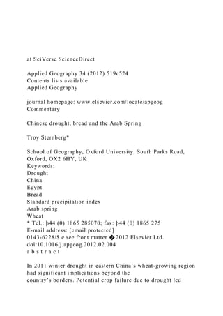 at SciVerse ScienceDirect
Applied Geography 34 (2012) 519e524
Contents lists available
Applied Geography
journal homepage: www.elsevier.com/locate/apgeog
Commentary
Chinese drought, bread and the Arab Spring
Troy Sternberg*
School of Geography, Oxford University, South Parks Road,
Oxford, OX2 6HY, UK
Keywords:
Drought
China
Egypt
Bread
Standard precipitation index
Arab spring
Wheat
* Tel.: þ44 (0) 1865 285070; fax: þ44 (0) 1865 275
E-mail address: [email protected]
0143-6228/$ e see front matter � 2012 Elsevier Ltd.
doi:10.1016/j.apgeog.2012.02.004
a b s t r a c t
In 2011 winter drought in eastern China’s wheat-growing region
had significant implications beyond the
country’s borders. Potential crop failure due to drought led
 