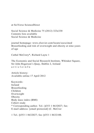 at SciVerse ScienceDirect
Social Science & Medicine 75 (2012) 323e330
Contents lists available
Social Science & Medicine
journal homepage: www.elsevier.com/locate/socscimed
Breastfeeding and risk of overweight and obesity at nine-years
of age
Cathal McCrory*, Richard Layte 1
The Economic and Social Research Institute, Whitaker Square,
Sir John Rogerson’s Quay, Dublin 2, Ireland
a r t i c l e i n f o
Article history:
Available online 17 April 2012
Keywords:
Ireland
Breastfeeding
Children
Overweight
Obesity
Body mass index (BMI)
Cohort study
* Corresponding author. Tel.: þ353 1 8632027; fax:
E-mail address: [email protected] (C. McCror
1 Tel.: þ353 1 8632027; fax: þ353 1 8632100.
 