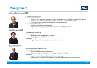 Management
24
Andreas Gerstenmayer, CEO
Joined AT&S as CEO in 2010
Previous positions include:
− 18 years of work experience at Siemens, including Managing Director with Siemens Transportation Systems
GmbH Austria and CEO of the Drive Technology business unit in Graz from 2003 to 2008
− Partner at FOCUSON Business Consulting GmbH after leaving Siemens
Education and other positions:
− Member of the Research Council of Styria
− Degree in Production Engineering from Rosenheim University of Applied Sciences
Heinz Moitzi, COO
COO since 2005; with AT&S since 19811)
Previous positions include:
− Various management positions within AT&S
− Measurement engineer with Leoben University of Mining and Metallurgy
Education:
− Degree from Higher Technical College of Electrical Engineering
− Studied electrical installation with Stadtwerke Judenburg (Judenburg municipal utility company)
Karl M. Asamer, CFO
Joined AT&S as CFO in 2014
Previous positions include:
− Managing Director of GEKA Group in Germany
− Managing Director of Sell GmbH in Germany
Education:
− Degree: doctorate in business administration in Linz, Austria
1)He was already with the founding company of AT&S
 