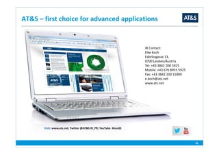 Visit: www.ats.net; Twitter @AT&S IR_PR; YouTube AtundS
28
AT&S – first choice for advanced applications
IR Contact:
Elke Koch
Fabriksgasse 13,
8700 Leoben/Austria
Tel: +43 3842 200 5925
Mobile: +43 676 8955 5925
Fax: +43 3842 200 15909
e.koch@ats.net
www.ats.net
 