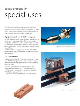 7
Special products for
special uses
MCT Brattberg manufactures a number of special pro-
ducts. High pressure secure cable transits, transits for wave
guides and blocks with built-in protection against electro-
magnetic pulse due to lightning or nuclear blast.
High pressure seals and blocks for wave guides
are two examples of our special products. Several types of
high pressure seals are available. Often these have been
designed in collaboration with a customer.They are used,
for example, in the supporting legs of oil rigs or in subma-
rines. An example is the RGPH seal, which has been tested
up to 100 bar.
Blocks for oval wave guides are also manufactured to
order.These fit all Brattberg frames and are used mainly in
radar stations.
The E-series frames
and components provide the same protection as the stan-
dard MCT Brattberg system but with added, built-in pro-
tection against electromagnetic pulses caused by lightning
or nuclear blast.
They also give protection against interference, elec-
tronic sabotage (synthetic EMP) and static electricity.
All dimensions are exactly the same as for the other
MCT Brattberg components.
For special products please consult MCT Brattberg.
Products to protect against EMC.
PHP pressure hull penetrator for submarines.
 