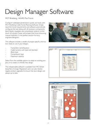 25
Design Manager Software
MCT Brattberg - WinRG PlanTransit
Configure cable/pipe penetrations quickly and easily with
MCT Brattberg CableTransit Planning Software. Simply
input the transit requirements and software automatically
configures the seal, along with all necessary components,
blank blocks, stayplates and compression systems -at the
touch of a button. Faster and simpler than time-consuming
manual methods, it´s the perfect solution for busy
engineers/designers.
The software includes a wealth of project-specific informa-
tion ready to use in your designs:
- Frame/item name/location
- Cable name(s) with type and diameter
- Block type
- Compression type
- Expansion capacity
Select from the available options to adapt on existing pro-
ject, or to create an entirely new design.
The indispensable software is available from MCT Bratt-
berg free of charge. Registered users can also receive
regular product upgrades to ensure that your designs are
always up to date.
 