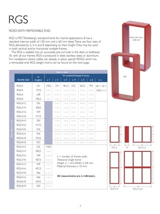 8
HH
HH
W
W
W
W
RGS-6+6x3RGS-6+6
RGS-6x2RGS-6 60
W
RGS
RGS is MCT Brattberg’s standard frame for marine applications. It has a
standard internal width of 120 mm and is 60 mm deep.There are four sizes of
RGS, denoted by 2, 4, 6 and 8 depending on their height.They may be used
in both vertical and/or horizontal multiple frames.
The RGS is welded into an accurately pre-cut hole in the deck or bulkhead.
As with all our frames, RGS is produced in steel, stainless steel, or aluminium.
For installations where cables are already in place, specify RGSO, which has
a removable end. RGS weight charts can be found on the next page.
RGSO with remo-
vable end
RGSO WITH REMOVABLE END
RGS-2
RGS-4
RGS-6
RGS-8
RGS-2+2
RGS-2+4
RGS-2+6
RGS-2+8
RGS-4+4
RGS-4+6
RGS-4+8
RGS-6+6
RGS-6+8
RGS-8+8
RGS-2+2
RGS-2+4
RGS-2+6
RGS-2+8
RGS-4+4
RGS-4+6
RGS-4+8
RGS-6+6
RGS-6+8
RGS-8+8
121
179,5
238
296,5
242
300,5
359
417,5
359
417,5
476
476
534,5
593
232
290,5
349
407,5
349
407,5
466
466
524,5
583
140,5
- ,, -
- ,, -
- ,, -
140,5
- ,, -
- ,, -
- ,, -
- ,, -
- ,, -
- ,, -
- ,, -
- ,, -
- ,, -
271
- ,, -
- ,, -
- ,, -
- ,, -
- ,, -
- ,, -
- ,, -
- ,, -
- ,, -
- ,, -
- ,, -
- ,, -
- ,, -
401,5
- ,, -
- ,, -
- ,, -
- ,, -
- ,, -
- ,, -
- ,, -
- ,, -
- ,, -
- ,, -
- ,, -
- ,, -
- ,, -
532
- ,, -
- ,, -
- ,, -
- ,, -
- ,, -
- ,, -
- ,, -
- ,, -
- ,, -
- ,, -
- ,, -
- ,, -
- ,, -
Size in mm
Sizechartinmm
793
- ,, -
- ,, -
- ,, -
- ,, -
- ,, -
- ,, -
- ,, -
- ,, -
- ,, -
- ,, -
- ,, -
- ,, -
- ,, -
662,5
- ,, -
- ,, -
- ,, -
- ,, -
- ,, -
- ,, -
- ,, -
- ,, -
- ,, -
- ,, -
- ,, -
- ,, -
- ,, -
W = 10 +
130,5 x n
n = number of frames wide.
Tolerance single frame:
Height ± 1 mm,Width ± 0,8 mm.
Material thickness is 10 mm.
All measurements are in millimeters.
H
(height)
W (width)/Multiple Frames
FrAME SIZE x 1 x 2 x 3 x 4 x 5 x 6 x n
RGS
 