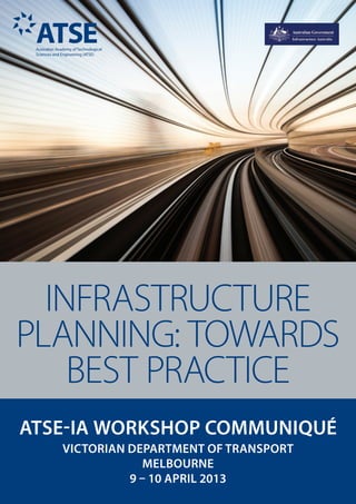 ATSE-IA WORKSHOP COMMUNIQUÉ
VICTORIAN DEPARTMENT OF TRANSPORT
MELBOURNE
9 – 10 APRIL 2013
INFRASTRUCTURE
PLANNING: TOWARDS
BEST PRACTICE
 
