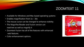 ZOOMTEXT 11
• Available for Windows and Mac based operating systems
• Enables magnification from 1x – 36x
• The mouse cursor can be changed to enhance visibility
• The Magnifier/Reader and Fusion version can
read text as well as magnify it
• Zoomtext Fusion has all of the features with enhanced
web features.
• Color enhancement options.
 