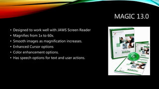 MAGIC 13.0
• Designed to work well with JAWS Screen Reader
• Magnifies from 1x to 60x.
• Smooth images as magnification increases.
• Enhanced Cursor options
• Color enhancement options.
• Has speech options for text and user actions.
 