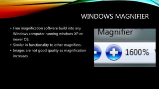 WINDOWS MAGNIFIER
• Free magnification software build into any
Windows computer running windows XP or
newer OS.
• Similar in functionality to other magnifiers.
• Images are not good quality as magnification
increases.
 